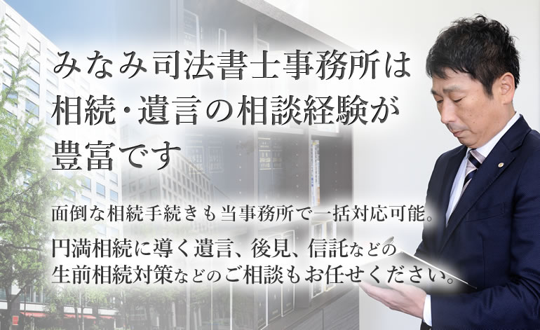 みなみ司法書士事務所は相続・遺言の相談経験が豊富です　面倒な相続手続きも当事務所で一括対応可能。　円満相続に導く遺言、後見、信託などの生前相続対策などのご相談もお任せください。