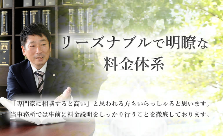 リーズナブルで明瞭な料金体系　「専門家に相談すると高い」と思われる方もいらっしゃると思います。当事務所では事前に料金説明をしっかり行うことを徹底しております。